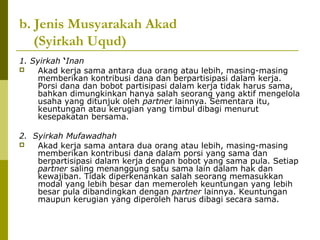 b. Jenis Musyarakah Akad
(Syirkah Uqud)
1. Syirkah ‘Inan

Akad kerja sama antara dua orang atau lebih, masing-masing
memberikan kontribusi dana dan berpartisipasi dalam kerja.
Porsi dana dan bobot partisipasi dalam kerja tidak harus sama,
bahkan dimungkinkan hanya salah seorang yang aktif mengelola
usaha yang ditunjuk oleh partner lainnya. Sementara itu,
keuntungan atau kerugian yang timbul dibagi menurut
kesepakatan bersama.
2. Syirkah Mufawadhah

Akad kerja sama antara dua orang atau lebih, masing-masing
memberikan kontribusi dana dalam porsi yang sama dan
berpartisipasi dalam kerja dengan bobot yang sama pula. Setiap
partner saling menanggung satu sama lain dalam hak dan
kewajiban. Tidak diperkenankan salah seorang memasukkan
modal yang lebih besar dan memeroleh keuntungan yang lebih
besar pula dibandingkan dengan partner lainnya. Keuntungan
maupun kerugian yang diperoleh harus dibagi secara sama.

 