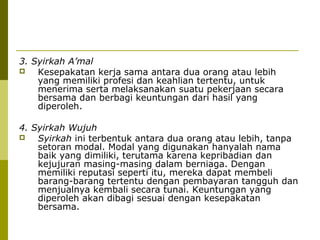 3. Syirkah A’mal

Kesepakatan kerja sama antara dua orang atau lebih
yang memiliki profesi dan keahlian tertentu, untuk
menerima serta melaksanakan suatu pekerjaan secara
bersama dan berbagi keuntungan dari hasil yang
diperoleh.
4. Syirkah Wujuh

Syirkah ini terbentuk antara dua orang atau lebih, tanpa
setoran modal. Modal yang digunakan hanyalah nama
baik yang dimiliki, terutama karena kepribadian dan
kejujuran masing-masing dalam berniaga. Dengan
memiliki reputasi seperti itu, mereka dapat membeli
barang-barang tertentu dengan pembayaran tangguh dan
menjualnya kembali secara tunai. Keuntungan yang
diperoleh akan dibagi sesuai dengan kesepakatan
bersama.

 