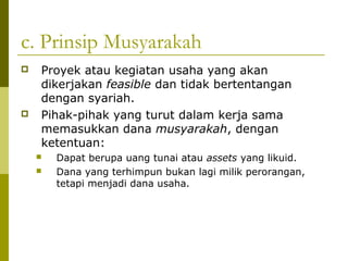 c. Prinsip Musyarakah




Proyek atau kegiatan usaha yang akan
dikerjakan feasible dan tidak bertentangan
dengan syariah.
Pihak-pihak yang turut dalam kerja sama
memasukkan dana musyarakah, dengan
ketentuan:



Dapat berupa uang tunai atau assets yang likuid.
Dana yang terhimpun bukan lagi milik perorangan,
tetapi menjadi dana usaha.

 