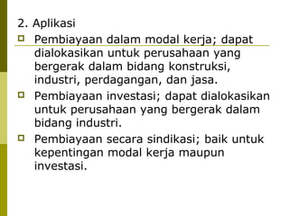 2. Aplikasi
 Pembiayaan dalam modal kerja; dapat
dialokasikan untuk perusahaan yang
bergerak dalam bidang konstruksi,
industri, perdagangan, dan jasa.
 Pembiayaan investasi; dapat dialokasikan
untuk perusahaan yang bergerak dalam
bidang industri.
 Pembiayaan secara sindikasi; baik untuk
kepentingan modal kerja maupun
investasi.

 