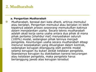 2. Mudharabah
a. Pengertian Mudharabah


Mudharabah, berasal dari kata dharb, artinya memukul
atau berjalan. Pengertian memukul atau berjalan ini lebih
tepatnya adalah proses seseorang memukulkan kakinya
dalam menjalankan usaha. Secara teknis mudharabah
adalah akad kerja sama usaha antara dua pihak di mana
pihak pertama (shahibul mal) menyediakan seluruh
(100%) modal, sedangkan pihak lainnya menjadi
pengelola. Keuntungan usaha secara mudharabah dibagi
menurut kesepakatan yang dituangkan dalam kontrak,
sedangkan kerugian ditanggung oleh pemilik modal
selama kerugian itu bukan akibat kelalaian pengelola.
Seandainya kerugian itu diakibatkan karena kecurangan
atau kelalaian pengelola, maka pengelola harus
bertanggung jawab atas kerugian tersebut

 