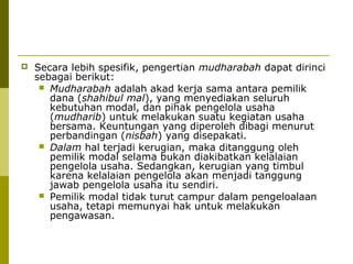 

Secara lebih spesifik, pengertian mudharabah dapat dirinci
sebagai berikut:
 Mudharabah adalah akad kerja sama antara pemilik
dana (shahibul mal), yang menyediakan seluruh
kebutuhan modal, dan pihak pengelola usaha
(mudharib) untuk melakukan suatu kegiatan usaha
bersama. Keuntungan yang diperoleh dibagi menurut
perbandingan (nisbah) yang disepakati.
 Dalam hal terjadi kerugian, maka ditanggung oleh
pemilik modal selama bukan diakibatkan kelalaian
pengelola usaha. Sedangkan, kerugian yang timbul
karena kelalaian pengelola akan menjadi tanggung
jawab pengelola usaha itu sendiri.
 Pemilik modal tidak turut campur dalam pengeloalaan
usaha, tetapi memunyai hak untuk melakukan
pengawasan.

 