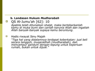 b. Landasan Hukum Mudharabah


QS Al-Jumu’ah [62]: 10

Apabila telah ditunaikan shalat, maka bertebarkanlah
kamu di muka bumi dan carilah karunia Allah dan ingatlah
Allah banyak-banyak supaya kamu beruntung.


Hadis riwayat Ibnu Majah
“Tiga hal yang didalamnya terdapat keberkatan: jual beli
secara tangguh, muqaradhah (mudharabah), dan
mencampur gandum dengan tepung untuk keperluan
rumah, bukan untuk dijual.”

 