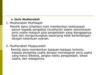 c. Jenis Mudharabah

1. Mudharabah Muthlaqah
Pemilik dana (shahibul mal) memberikan keleluasaan
penuh kepada pengelola (mudharib) dalam menentukan
jenis usaha maupun pola pengelolaan yang dianggapnya
baik dan menguntungkan sepanjang tidak bertentangan
dengan ketentuan syariah.
2. Mudharabah Muqayyadah
Pemilik dana memberikan batasan-batasan tertentu
kepada pengelola usaha dengan menetapkan jenis usaha
yang harus dikelola, jangka waktu pengelolaan, lokasi
usaha, dan sebagainya.

 
