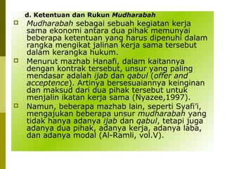 d. Ketentuan dan Rukun Mudharabah






Mudharabah sebagai sebuah kegiatan kerja
sama ekonomi antara dua pihak memunyai
beberapa ketentuan yang harus dipenuhi dalam
rangka mengikat jalinan kerja sama tersebut
dalam kerangka hukum.
Menurut mazhab Hanafi, dalam kaitannya
dengan kontrak tersebut, unsur yang paling
mendasar adalah ijab dan qabul (offer and
acceptence). Artinya bersesuaiannya keinginan
dan maksud dari dua pihak tersebut untuk
menjalin ikatan kerja sama (Nyazee,1997).
Namun, beberapa mazhab lain, seperti Syafi’i,
mengajukan beberapa unsur mudharabah yang
tidak hanya adanya ijab dan qabul, tetapi juga
adanya dua pihak, adanya kerja, adanya laba,
dan adanya modal (Al-Ramli, vol.V).

 