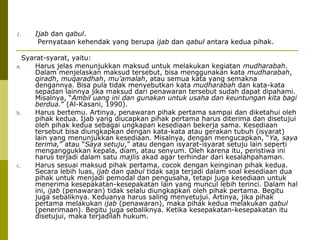 1.

Ijab dan qabul.
Pernyataan kehendak yang berupa ijab dan qabul antara kedua pihak.

Syarat-syarat, yaitu:
a.
Harus jelas menunjukkan maksud untuk melakukan kegiatan mudharabah.
Dalam menjelaskan maksud tersebut, bisa menggunakan kata mudharabah,
qiradh, muqaradhah, mu’amalah, atau semua kata yang semakna
dengannya. Bisa pula tidak menyebutkan kata mudharabah dan kata-kata
sepadan lainnya jika maksud dari penawaran tersebut sudah dapat dipahami.
Misalnya, “Ambil uang ini dan gunakan untuk usaha dan keuntungan kita bagi
berdua.” (Al-Kasani, 1990).
b.
Harus bertemu. Artinya, penawaran pihak pertama sampai dan diketahui oleh
pihak kedua. Ijab yang diucapkan pihak pertama harus diterima dan disetujui
oleh pihak kedua sebagai ungkapan kesediaan bekerja sama. Kesediaan
tersebut bisa diungkapkan dengan kata-kata atau gerakan tubuh (isyarat)
lain yang menunjukkan kesediaan. Misalnya, dengan mengucapkan, “Ya, saya
terima,” atau “Saya setuju,” atau dengan isyarat-isyarat setuju lain seperti
menganggukkan kepala, diam, atau senyum. Oleh karena itu, peristiwa ini
harus terjadi dalam satu majlis akad agar terhindar dari kesalahpahaman.
c.
Harus sesuai maksud pihak pertama, cocok dengan keinginan pihak kedua.
Secara lebih luas, ijab dan qabul tidak saja terjadi dalam soal kesediaan dua
pihak untuk menjadi pemodal dan pengusaha, tetapi juga kesediaan untuk
menerima kesepakatan-kesepakatan lain yang muncul lebih terinci. Dalam hal
ini, ijab (penawaran) tidak selalu diungkapkan oleh pihak pertama. Begitu
juga sebaliknya. Keduanya harus saling menyetujui. Artinya, jika pihak
pertama melakukan ijab (penawaran), maka pihak kedua melakukan qabul
(penerimaan). Begitu juga sebaliknya. Ketika kesepakatan-kesepakatan itu
disetujui, maka terjadilah hukum.

 