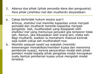 2.

Adanya dua pihak (pihak penyedia dana dan pengusaha).
Para pihak (shahibul mal dan mudharib) disyaratkan:

a.

Cakap bertindak hukum secara syar’i.
Artinya, shahibul mal memiliki kapasitas untuk menjadi
pemodal dan mudharib memiliki kapasitas menjadi
pengelola. Jadi, mudharabah yang disepakati oleh
shahibul mal yang memunyai penyakit gila temporer tidak
sah. Namun, jika dikuasakan oleh orang lain, maka sah.
Bagi mudharib, asalkan ia memahami maksud kontrak
saja sudah cukup sah mudharabah-nya.
Memiliki walayah tawkil wa wakalah (memiliki
kewenangan mewakilkan/memberi kuasa dan menerima
pemberian kuasa), karena penyerahan modal oleh pihak
pemberi modal kepada pihak pengelola modal merupakan
suatu bentuk pemberian kuasa untuk mengolah modal
tersebut.

b.

 