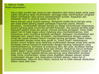 3. Adanya modal.
Modal disyaratkan:
a.

b.

Harus jelas jumlah dan jenisnya dan diketahui oleh kedua belah pihak pada
waktu dibuatnya akad mudharabah, sehingga tidak menimbulkan sengketa
dalam pembagian laba karena ketidakjelasan jumlah. Kepastian dan
kejelasan laba itu penting dalam kontrak ini.
Harus berupa uang (bukan barang). Mengenai modal harus berupa uang
dan tidak boleh barang adalah pendapat mayoritas ulama. Mereka
beralasan, mudharabah dengan barang itu dapat menimbulkan kesamaran,
karena barang pada umumnya bersifat fluktuatif. Jika barang bersifat tidak
fluktuatif seperti emas dan perak, mereka berbeda pendapat. Imam Malik
dalam hal ini tidak tegas untuk melarang atau membolehkannya. Oleh
karenanya, para muridnya berbeda pendapat. Sebagian membolehkan dan
sebagian lain, seperti Ibnu Al-Qasim, membolehkannya dengan catatan
emas dan perak tersebut belum menjadi barang perhiasan. Dalam kaitan
mudharabah dengan emas atau perak ini, Imam Syafi’i melarangnya.
Secara umum fuqaha yang melarang mudharabah dengan emas atau perak
beralasan bahwa keduanya disamakan dengan barang, sedangkan yang
membolehkannya, termasuk di antaranya Ibnu Abi Laila, beralasan bahwa
keduanya disamakan dengan dinar dan dirham. Keduanya hanya berbeda
sedikit dalam harga (tidak fluktuatif). Dalam kaitannya dengan modal ini
pula, para fuqaha sepakat bahwa jika barang yang diserahkan tersebut
tidak untuk mudharabah, tetapi untuk dijadikan sebagai sebuah modal
mudharabah dengan cara menjualnya terlebih dahulu, maka hal ini
diperbolehkan. Menurut Ibnu Hazm, karena hal ini telah banyak disebutkan
dalam hadis Nabi Saw..

 