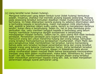 (c) Uang bersifat tunai (bukan hutang).
Mengenai keharusan uang dalam bentuk tunai (tidak hutang) bentuknya
adalah, misalnya, shahibul mal memiliki piutang kepada seseorang. Piutang
pada seseorang tersebut kemudian dijadikan modal mudharabah bersama si
berhutang. Ini tidak dibenarkan karena piutang itu sebelum diterimakan oleh
si berhutang kepada si berpihutang, masih merupakan milik siberhutang.
Jadi, apabila ia jalankan dalam suatu usaha, berarti ia menjalankan dananya
sendiri, bukan dana si berpihutang. Selain itu, hal ini bisa membuka pintu
perbuatan riba, yaitu memberi tangguh kepada si berhutang yang belum
mampu membayar hutangnya dengan kompensasi si berpihutang
mendapatkan imbalan tertentu. Dalam hal ini, para ulama fikih tidak berbeda
pendapat. Perselisihan pendapat para fuqaha terletak pada orang yang
menyuruh orang lain untuk menerima hutang dari orang ketiga, kemudian
orang tersebut memutarkannya berdasarkan mudharabah. Imam Malik dan
para pengikutnya tidak membolehkan hal tersebut, karena memandang
bahwa pada cara tersebut terdapat penambahan kerja dari orang tersebut
kepada orang yang bekerja (memutarkan harta). Kerja tambahan tersebut
adalah suruhan untuk menerimanya. Alasan ini didasarkan pada aturan
pokok mudharabah dalam mazhab Maliki bahwa barangsiapa mensyaratkan
manfaat yang lebih dalam mudharabah, maka batal. Sementara itu, Imam
Syafi’i dan Abu Hanifah membolehkannya dengan alasan orang tersebut
telah mewakilkan penerimaan kepada orang lain. Jadi, ia tidak menjadikan
penerimaan sebagai syarat pemutaran uang.

 