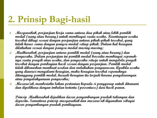 2. Prinsip Bagi-hasil
1.

2.

3.

Musyarakah, perjanjian kerja sama antara dua pihak atau lebih pemilik
modal (uang atau barang) untuk membiayai suatu usaha. Keuntungan usaha
tersebut dibagi sesuai dengan perjanjian antara pihak-pihak tersebut, yang
tidak harus sama dengan pangsa modal setiap pihak. Dalam hal kerugian
dilakukan sesuai dengan pangsa modal masing-masing;
Mudharabah, perjanjian antara pemilik modal (uang atau barang) dan
pengusaha. Dalam perjanjian ini pemilik modal bersedia membiayai sepenuhnya suatu proyek atau usaha, dan pengusaha setuju untuk mengelola proyek
tersebut dengan pembagian hasil sesuai dengan perjanjian. Pemilik modal
tidak dibenarkan membuat usulan dan melakukan pengawasan. Apabila usaha
yang diawasi mengalami kerugian, maka kerugian tersebut sepenuhnya
ditanggung pemilik modal, kecuali kerugian itu terjadi karena penyelewengan
atau penyalahgunaan pengusaha;
Muzara’ah, memberiakn lahan pertanian kepada si penggarap untuk ditanami
dan dipelihara dengan imbalan tertentu (persentase) dari hasil panen.
Prinsip Mudharabah dijadikan dasar pengembangan produk tabungan dan
deposito. Sementara prinsip musyarakah dan muzara’ah digunakan sebagai
dasar pengembangan produk pembiayaan.

 