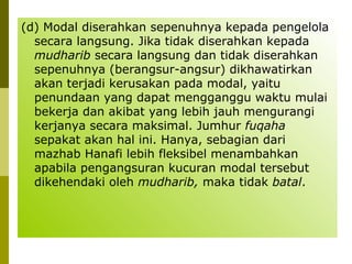 (d) Modal diserahkan sepenuhnya kepada pengelola
secara langsung. Jika tidak diserahkan kepada
mudharib secara langsung dan tidak diserahkan
sepenuhnya (berangsur-angsur) dikhawatirkan
akan terjadi kerusakan pada modal, yaitu
penundaan yang dapat mengganggu waktu mulai
bekerja dan akibat yang lebih jauh mengurangi
kerjanya secara maksimal. Jumhur fuqaha
sepakat akan hal ini. Hanya, sebagian dari
mazhab Hanafi lebih fleksibel menambahkan
apabila pengangsuran kucuran modal tersebut
dikehendaki oleh mudharib, maka tidak batal.

 