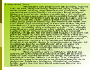 4. Adanya usaha (’amal).
Mengenai jenis usaha pengelolaan ini, sebagian ulama, khususnya
Syafi’i dan Maliki, mensyaratkan hanya berupa usaha dagang (commercial).
Mereka menolak usaha yang berjenis kegiatan industri (manufacture) dengan
anggapan bahwa kegiatan industri itu termasuk dalam kontrak persewaan
(ijarah) yang semua kerugian dan keuntungan ditanggung oleh pemilik modal
(investor), sementara para pegawainya digaji secara tetap (Udovitch, 1970).
Tetapi, Abu Hanifah membolehkan usaha apa saja selain berdagang, termasuk
kegiatan kerajinan atau industri. Seseorang dapat memberikan modalnya
kepada pekerja yang akan digunakannya untuk membeli bahan mentah untuk
dibuat sebuah produk dan kemudian dijual. Keuntungan ini dapat dibagi dua
antara keduanya. Ini memang tidak termasuk jenis perdagangan murni yang
seseorang hanya terlibat dalam pembelian dan penjualan. Tetapi, hal tersebut
dapat dibenarkan, sebab persekutuan antara modal dan tenaga terjadi dalam
kegiatan ini; bahkan mengenai keuntungan kadang-kadang lebih dapat
dipastikan, sehingga bagi hasil akan selalu dapat diwujudkan. Kalau ditarik lebih
jauh ke era modern ini, makna perdagangan menjadi meluas. Semua kerja
ekonomi yang mengandung kegiatan membuat atau membeli produk atau jasa,
kemudian menjualnya atau menjadikan produk atau jasa tersebut menjadi
sebuah keuntungan merupakan arti dari perdagangan. Oleh karena itu,
tampaknya semua kegiatan ekonomi itu mengandung unsur perdagangan. Jadi
sesungguhnya, dalam hal ini, dapat dikatakan bahwa jenis usaha yang
diperbolehkan adalah semua jenis usaha. Tentu saja tidak hanya
menguntungkan, juga harus sesuai dengan ketentuan syariah, sehingga
merupakan usaha yang halal (Anwar, 2001).
Dalam menjalankan usaha ini, shahibul mal tidak boleh ikut
campur dalam teknis operasional dan manajemen usaha, dan tidak boleh
membatasi usaha mudharib sedemikian rupa sehingga mengakibatkan upaya
pemerolehan keuntungan maksimal tidak tercapai. Tetapi, di lain pihak,
pengelola harus senantiasa menjalankan usahanya dalam ketentuan syariah
secara umum. Apabila usaha itu dijalankan di bawah akad mudharabah
terbatas, maka ia harus memenuhi klausul-klausul yang ditentukan oleh
shahibul mal.

 