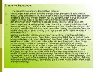 5. Adanya keuntungan.
(a)

(b)

(c)

Mengenai keuntungan, disyaratkan bahwa:
Keuntungan tidak boleh dihitung berdasarkan persentase dari jumlah
modal yang diinvestasikan, melainkan hanya keuntungannya saja setelah
dipotong besarnya modal. Dalam hal ini, penghitungan harus dilakukan
secara cermat. Setiap keadaan yang membuat ketidakjelasan
penghitungan akan membawa kepada suatu kontrak yang tidak sah.
Keuntungan untuk setiap pihak tidak ditentukan dalam jumlah nominal,
misalnya satu juta, dua juta, dan seterusnya. Jika ditentukan dengan nilai
nominal, berarti shahibul mal telah mematok untung tertentu dari sebuah
usaha yang belum jelas untung dan ruginya. Ini akan membawa pada
perbuatan riba.
Nisbah pembagian ditentukan dengan persentase, misalnya 60:40%,
50:50%, dan seterusnya. Penentuan persentase tidak harus terikat pada
bilangan tertentu. Artinya, jika nisbah bagi hasil tidak ditentukan pada saat
akad, maka setiap pihak memahami bahwa keuntungan itu akan dibagi
secara sama, karena aturan umum dalam penghitungan ini adalah
kesamaan. Namun, tindakan berupa penyebutan nisbah bagi hasil pada
awal kontrak adalah lebih baik untuk menghindari munculnya
kesalahpahaman. Persentase yang diungkapkan oleh salah satu pihak
dianggap cukup. Jika terdapat pihak ketiga, seorang yang membantu
usaha mudharib, maka persentase bagi hasil tidak boleh dibagi menjadi
tiga bagian. Namun, jika pihak ketiga itu merupakan budak (pekerja) dari
shahibul mal, para ulama berbeda pendapat. Imam Malik, Syafi’i, dan Abu
Hanifah membolehkannya, sementara para ulama murid Imam Malik tidak
membolehkannya.

 