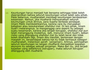 (d)

Keuntungan harus menjadi hak bersama sehingga tidak boleh
diperjanjikan bahwa seluruh keuntungan untuk salah satu pihak.
Pada dasarnya, mudharabah membagi keuntungan berdasarkan
kesamaan. Namun, jika mudharib mensyaratkan seluruh
keuntungan untuk dirinya, para fuqaha berbeda pendapat.
Imam Malik membolehkannya, karena cara itu merupakan
kebaikan atau kesukarelaan shahibul mal. Di lain pihak, Imam
Syafi’i melarangnya. Ia menganggap cara seperti itu sebagai
suatu kesamaran, karena jika terjadi kerugian, shahibul mal pun
telah menanggung modalnya. Jadi, menurut Imam Syafi’i, beban
risiko yang ditanggung shahibul mal itu telah berat dan tidak
boleh ditambahi lagi. Imam Abu Hanifah, berkenaan dengan
masalah ini, berpendapat bahwa hal itu tidak termasuk kategori
mudharabah, melainkan qardh (pinjaman). Artinya, pelimpahan
seluruh keuntungan ke tangan mudharib menjadikan kegiatan
ekonomi itu sebagai sebuah pinjaman. Maka dari itu, jika terjadi
kejadian yang sebaliknya (kerugian), maka seluruh kerugian
ditanggung oleh mudharib.

 