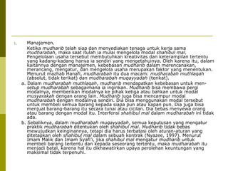 1.

Manajemen.
Ketika mudharib telah siap dan menyediakan tenaga untuk kerja sama
mudharabah, maka saat itulah ia mulai mengelola modal shahibul mal.
Pengelolaan usaha tersebut membutuhkan kreativitas dan keterampilan tertentu
yang kadang-kadang hanya ia sendiri yang mengetahuinya. Oleh karena itu, dalam
kaitannya dengan manajemen, kebebasan mudharib dalam merencanakan,
merancang, mengatur, dan mengelola usaha merupakan faktor yang menentukan.
Menurut mazhab Hanafi, mudharabah itu dua macam: mudharabah muthlaqah
(absolut, tidak terikat) dan mudharabah muqayyadah (terikat).
a. Dalam mudharabah muthlaqah, mudharib mendapatkan kebebasan untuk mensetup mudharabah sebagaimana ia inginkan. Mudharib bisa membawa pergi
modalnya, memberikan modalnya ke pihak ketiga atau bahkan untuk modal
musyarakah dengan orang lain. Mudharib juga bisa mencampur modal
mudharabah dengan modalnya sendiri. Dia bisa menggunakan modal tersebut
untuk membeli semua barang kepada siapa pun atau kapan pun. Dia juga bisa
menjual barang-barang itu secara tunai atau cicilan. Dia bebas menyewa orang
atau barang dengan modal itu. Interfensi shahibul mal dalam mudharabah ini tidak
ada.
b. Sebaliknya, dalam mudharabah muqayyadah, semua keputusan yang mengatur
praktik mudharabah ditentukan oleh shahibul mal. Mudharib tidak bebas
mewujudkan keinginannya, tetapi dia harus terbatasi oleh aturan-aturan yang
ditetapkan oleh shahibul mal dalam sebuah kontrak (Nyazee, 1997). Menurut
Imam Malik dan Imam Syafi’i, jika shahibul mal mengatur mudharib untuk
membeli barang tertentu dan kepada seseorang tertentu, maka mudharabah itu
menjadi batal, karena hal itu dikhawatirkan upaya perolehan keuntungan yang
maksimal tidak terpenuhi.

 