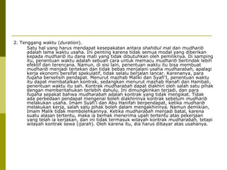 2. Tenggang waktu (duration).
Satu hal yang harus mendapat kesepakatan antara shahibul mal dan mudharib
adalah lama waktu usaha. Ini penting karena tidak semua modal yang diberikan
kepada mudharib itu dana mati yang tidak dibutuhkan oleh pemiliknya. Di samping
itu, penentuan waktu adalah sebuah cara untuk memacu mudharib bertindak lebih
efektif dan terencana. Namun, di sisi lain, penentuan waktu itu bisa membuat
mudharib menjadi tertekan dan tidak bebas menjalani usaha mudharabah, apalagi
kerja ekonomi bersifat spekulatif, tidak selalu berjalan lancar. Karenanya, para
fuqaha berselisih pendapat. Menurut mazhab Maliki dan Syafi’I, penentuan waktu
itu dapat membatalkan kontrak, sedangkan menurut mazhab Hanafi dan Hambali,
penentuan waktu itu sah. Kontrak mudharabah dapat diakhiri oleh salah satu pihak
dengan memberitahukan terlebih dahulu. Ini dimungkinkan terjadi, dan para
fuqaha sepakat bahwa mudharabah adalah kontrak yang tidak mengikat. Tidak
ada perbedaan pendapat mengenai boleh diakhirinya kontrak sebelum mudharib
melakukan usaha. Imam Syafi’i dan Abu Hanifah berpendapat, ketika mudharib
melakukan kerja, salah satu pihak boleh dalam mengakhirinya. Namun demikian,
Imam Malik tidak membolehkannya. Ketika mudharabah menjadi batal, karena
suatu alasan tertentu, maka ia berhak menerima upah tertentu atas pekerjaan
yang telah ia kerjakan, dan ini tidak termasuk wilayah kontrak mudharabah, tetapi
wilayah kontrak sewa (ijarah). Oleh karena itu, dia harus dibayar atas usahanya.

 