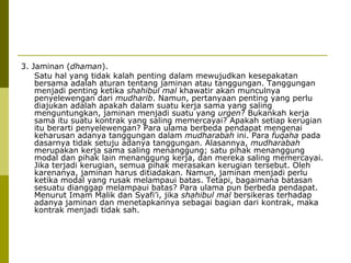 3. Jaminan (dhaman).
Satu hal yang tidak kalah penting dalam mewujudkan kesepakatan
bersama adalah aturan tentang jaminan atau tanggungan. Tanggungan
menjadi penting ketika shahibul mal khawatir akan munculnya
penyelewengan dari mudharib. Namun, pertanyaan penting yang perlu
diajukan adalah apakah dalam suatu kerja sama yang saling
menguntungkan, jaminan menjadi suatu yang urgen? Bukankah kerja
sama itu suatu kontrak yang saling memercayai? Apakah setiap kerugian
itu berarti penyelewengan? Para ulama berbeda pendapat mengenai
keharusan adanya tanggungan dalam mudharabah ini. Para fuqaha pada
dasarnya tidak setuju adanya tanggungan. Alasannya, mudharabah
merupakan kerja sama saling menanggung; satu pihak menanggung
modal dan pihak lain menanggung kerja, dan mereka saling memercayai.
Jika terjadi kerugian, semua pihak merasakan kerugian tersebut. Oleh
karenanya, jaminan harus ditiadakan. Namun, jaminan menjadi perlu
ketika modal yang rusak melampaui batas. Tetapi, bagaimana batasan
sesuatu dianggap melampaui batas? Para ulama pun berbeda pendapat.
Menurut Imam Malik dan Syafi’i, jika shahibul mal bersikeras terhadap
adanya jaminan dan menetapkannya sebagai bagian dari kontrak, maka
kontrak menjadi tidak sah.

 