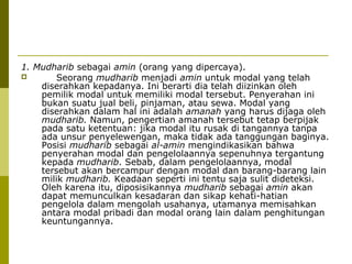 1. Mudharib sebagai amin (orang yang dipercaya).

Seorang mudharib menjadi amin untuk modal yang telah
diserahkan kepadanya. Ini berarti dia telah diizinkan oleh
pemilik modal untuk memiliki modal tersebut. Penyerahan ini
bukan suatu jual beli, pinjaman, atau sewa. Modal yang
diserahkan dalam hal ini adalah amanah yang harus dijaga oleh
mudharib. Namun, pengertian amanah tersebut tetap berpijak
pada satu ketentuan: jika modal itu rusak di tangannya tanpa
ada unsur penyelewengan, maka tidak ada tanggungan baginya.
Posisi mudharib sebagai al-amin mengindikasikan bahwa
penyerahan modal dan pengelolaannya sepenuhnya tergantung
kepada mudharib. Sebab, dalam pengelolaannya, modal
tersebut akan bercampur dengan modal dan barang-barang lain
milik mudharib. Keadaan seperti ini tentu saja sulit dideteksi.
Oleh karena itu, diposisikannya mudharib sebagai amin akan
dapat memunculkan kesadaran dan sikap kehati-hatian
pengelola dalam mengolah usahanya, utamanya memisahkan
antara modal pribadi dan modal orang lain dalam penghitungan
keuntungannya.

 