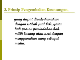 3. Prinsip Pengembalian Keuntungan,
yang dapat disederhanakan
dengan istilah jual beli, yaitu
hak proses pemindahan hak
milik barang atau aset dengan
menggunakan uang sebagai
media.

 