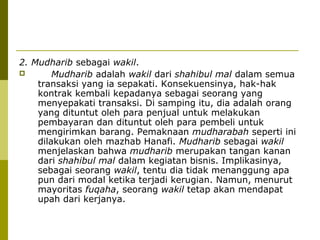 2. Mudharib sebagai wakil.

Mudharib adalah wakil dari shahibul mal dalam semua
transaksi yang ia sepakati. Konsekuensinya, hak-hak
kontrak kembali kepadanya sebagai seorang yang
menyepakati transaksi. Di samping itu, dia adalah orang
yang dituntut oleh para penjual untuk melakukan
pembayaran dan dituntut oleh para pembeli untuk
mengirimkan barang. Pemaknaan mudharabah seperti ini
dilakukan oleh mazhab Hanafi. Mudharib sebagai wakil
menjelaskan bahwa mudharib merupakan tangan kanan
dari shahibul mal dalam kegiatan bisnis. Implikasinya,
sebagai seorang wakil, tentu dia tidak menanggung apa
pun dari modal ketika terjadi kerugian. Namun, menurut
mayoritas fuqaha, seorang wakil tetap akan mendapat
upah dari kerjanya.

 