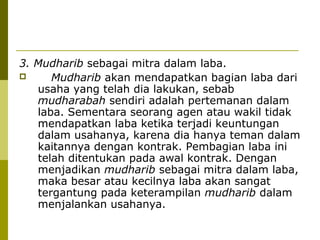 3. Mudharib sebagai mitra dalam laba.

Mudharib akan mendapatkan bagian laba dari
usaha yang telah dia lakukan, sebab
mudharabah sendiri adalah pertemanan dalam
laba. Sementara seorang agen atau wakil tidak
mendapatkan laba ketika terjadi keuntungan
dalam usahanya, karena dia hanya teman dalam
kaitannya dengan kontrak. Pembagian laba ini
telah ditentukan pada awal kontrak. Dengan
menjadikan mudharib sebagai mitra dalam laba,
maka besar atau kecilnya laba akan sangat
tergantung pada keterampilan mudharib dalam
menjalankan usahanya.

 
