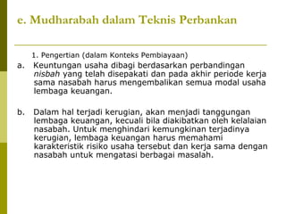 e. Mudharabah dalam Teknis Perbankan
1. Pengertian (dalam Konteks Pembiayaan)

a.

Keuntungan usaha dibagi berdasarkan perbandingan
nisbah yang telah disepakati dan pada akhir periode kerja
sama nasabah harus mengembalikan semua modal usaha
lembaga keuangan.

b.

Dalam hal terjadi kerugian, akan menjadi tanggungan
lembaga keuangan, kecuali bila diakibatkan oleh kelalaian
nasabah. Untuk menghindari kemungkinan terjadinya
kerugian, lembaga keuangan harus memahami
karakteristik risiko usaha tersebut dan kerja sama dengan
nasabah untuk mengatasi berbagai masalah.

 