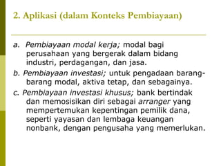 2. Aplikasi (dalam Konteks Pembiayaan)
a. Pembiayaan modal kerja; modal bagi
perusahaan yang bergerak dalam bidang
industri, perdagangan, dan jasa.
b. Pembiayaan investasi; untuk pengadaan barangbarang modal, aktiva tetap, dan sebagainya.
c. Pembiayaan investasi khusus; bank bertindak
dan memosisikan diri sebagai arranger yang
mempertemukan kepentingan pemilik dana,
seperti yayasan dan lembaga keuangan
nonbank, dengan pengusaha yang memerlukan.

 
