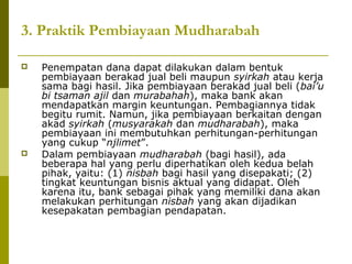 3. Praktik Pembiayaan Mudharabah




Penempatan dana dapat dilakukan dalam bentuk
pembiayaan berakad jual beli maupun syirkah atau kerja
sama bagi hasil. Jika pembiayaan berakad jual beli (bai’u
bi tsaman ajil dan murabahah), maka bank akan
mendapatkan margin keuntungan. Pembagiannya tidak
begitu rumit. Namun, jika pembiayaan berkaitan dengan
akad syirkah (musyarakah dan mudharabah), maka
pembiayaan ini membutuhkan perhitungan-perhitungan
yang cukup “njlimet”.
Dalam pembiayaan mudharabah (bagi hasil), ada
beberapa hal yang perlu diperhatikan oleh kedua belah
pihak, yaitu: (1) nisbah bagi hasil yang disepakati; (2)
tingkat keuntungan bisnis aktual yang didapat. Oleh
karena itu, bank sebagai pihak yang memiliki dana akan
melakukan perhitungan nisbah yang akan dijadikan
kesepakatan pembagian pendapatan.

 