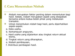 f. Cara Menentukan Nisbah
Nisbah merupakan faktor penting dalam menentukan bagi
hasil. Sebab, nisbah merupakan aspek yang disepakati
bersama antara kedua belah pihak yang melakukan
transaksi.

Untuk menentukan nisbah bagi hasil, perlu diperhatikan
aspek-aspek:
a. Data usaha,
b. Kemampuan angsuran,
c. Hasil usaha yang dijalankan atau tingkat return aktual
bisnis,
d. Tingkat return yang diharapkan,
e. Nisbah pembiayaan,
f. Distribusi pembagian hasil.


 