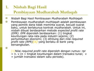 1.



Nisbah Bagi Hasil
Pembiayaan Mudharabah Mutlaqah
Nisbah Bagi Hasil Pembiayaan Mudharabah Muthlaqah
Pembiayaan mudharabah muthlaqah adalah pembiayaan
yang pemilik dana tidak meminta syarat, kecuali syarat
baku, untuk berlakunya kontrak mudharabah. Untuk ini,
nisbah dibuat berdasarkan metode expected profit rate
(EPR). EPR diperoleh berdasarkan: (1) tingkat
keuntungan rata-rata pada industri sejenis; (2)
pertumbuhan ekonomi; (3) dihitung dari nilai required
profit rate (RPR)[1] yang berlaku di bank yang
bersangkutan.



[1]Nilai required profit rate diperoleh dengan rumus: rpr
= n. v (n = tingkat keuntungan dalam transaksi tunai; v
= jumlah transaksi dalam satu periode).

 