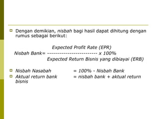 

Dengan demikian, nisbah bagi hasil dapat dihitung dengan
rumus sebagai berikut:
Expected Profit Rate (EPR)
Nisbah Bank= ------------------------- x 100%
Expected Return Bisnis yang dibiayai (ERB)




Nisbah Nasabah
Aktual return bank
bisnis

= 100% - Nisbah Bank
= nisbah bank + aktual return

 