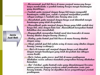 (i) Musawamah,

Jenis
Jual Beli

jual beli biasa di mana penjual memasang harga
tanpa memberitahu si pembeli tentang berapa margin keuntungan
yang diambilnya;
(ii)Tauliah, yaitu menjual dengan harga beli tanpa mengambil
keuntungan sedikit pun, seolah si penjual menjadikan pembeli
sebagai walinya (Tauliah) atas barang atau aset;
(iii)Murabahah, yaitu menjual dengan harga asal ditambah margin
keuntungan yang telah disepakati;
(iv)Muwadhaah, yaitu menjual dengan harga yang lebih rendah dari
harga beli, atau dengan kata lain Muwadhaah merupakan bentuk
kebalikan dari murabahah;
(v) Muqayadhah, merupakan bentuk awal dari transaksi di mana
barang ditukar dengan barang (barter);
(vi)Mutlaq, yaitu bentuk jual beli biasa di mana barang ditukar
dengan uang;
(vii)Sharf, adalah jual beli valuta asing di mana uang ditukar dengan
barang (money exchange);
(viii) Bai’u bi tsaman ajil, menjual dengan harga asal ditambah
dengan margin keuntungan yang telah disepakati dan dibayar
secara kredit;
(ix)Bai’u Salam, yaitu proses jual beli di mana pembayaran
dilakukan secara advance manakala penyerahan barang dilakukan
kemudian;
(x) Bai’ Istishna’, yaitu kontrak order yang ditandatangani bersama
antara pemesan dengan produsen untuk pembuatan suatu jenis
barang tertentu. Prinsip ini dijadikan dasar pengembangan produk
pembiayaan.

 
