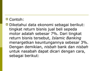 Contoh:
 Diketahui data ekonomi sebagai berikut:
tingkat return bisnis jual beli sepeda
motor adalah sebesar 7%. Dari tingkat
return bisnis tersebut, Islamic Banking
menargetkan keuntungannya sebesar 3%.
Dengan demikian, nisbah bank dan nisbah
untuk nasabah dapat dicari dengan cara,
sebagai berikut:


 