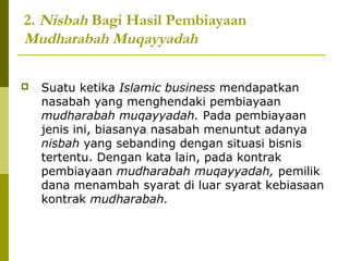 2. Nisbah Bagi Hasil Pembiayaan
Mudharabah Muqayyadah


Suatu ketika Islamic business mendapatkan
nasabah yang menghendaki pembiayaan
mudharabah muqayyadah. Pada pembiayaan
jenis ini, biasanya nasabah menuntut adanya
nisbah yang sebanding dengan situasi bisnis
tertentu. Dengan kata lain, pada kontrak
pembiayaan mudharabah muqayyadah, pemilik
dana menambah syarat di luar syarat kebiasaan
kontrak mudharabah.

 