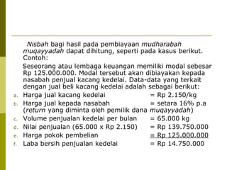 a.
b.
c.
d.
e.
f.

Nisbah bagi hasil pada pembiayaan mudharabah
muqayyadah dapat dihitung, seperti pada kasus berikut.
Contoh:
Seseorang atau lembaga keuangan memiliki modal sebesar
Rp 125.000.000. Modal tersebut akan dibiayakan kepada
nasabah penjual kacang kedelai. Data-data yang terkait
dengan jual beli kacang kedelai adalah sebagai berikut:
Harga jual kacang kedelai
= Rp 2.150/kg
Harga jual kepada nasabah
= setara 16% p.a
(return yang diminta oleh pemilik dana muqayyadah)
Volume penjualan kedelai per bulan
= 65.000 kg
Nilai penjualan (65.000 x Rp 2.150)
= Rp 139.750.000
Harga pokok pembelian
= Rp 125.000.000
Laba bersih penjualan kedelai
= Rp 14.750.000

 