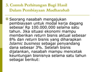 3. Contoh Perhitungan Bagi Hasil
Dalam Pembiayaan Mudharabah


Seorang nasabah mengajukan
pembiayaan untuk modal kerja dagang
sebesar Rp 100.000.000 selama satu
tahun. Jika situasi ekonomi mampu
memberikan return bisnis aktual sebesar
8% dan return bisnis yang diharapkan
Islamic business sebagai penyandang
dana sebesar 3%. Setelah bisnis
dijalankan, nasabah mampu mencetak
keuntungan bisnisnya selama satu tahun
sebagai berikut:

 