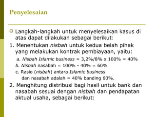 Penyelesaian
Langkah-langkah untuk menyelesaikan kasus di
atas dapat dilakukan sebagai berikut:
1. Menentukan nisbah untuk kedua belah pihak
yang melakukan kontrak pembiayaan, yaitu:


a. Nisbah Islamic business = 3,2%/8% x 100% = 40%
b. Nisbah nasabah = 100% - 40% = 60%
c. Rasio (nisbah) antara Islamic business
dan nasabah adalah = 40% banding 60%.

2. Menghitung distribusi bagi hasil untuk bank dan
nasabah sesuai dengan nisbah dan pendapatan
aktual usaha, sebagai berikut:

 