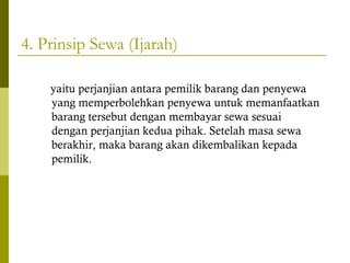 4. Prinsip Sewa (Ijarah)
yaitu perjanjian antara pemilik barang dan penyewa
yang memperbolehkan penyewa untuk memanfaatkan
barang tersebut dengan membayar sewa sesuai
dengan perjanjian kedua pihak. Setelah masa sewa
berakhir, maka barang akan dikembalikan kepada
pemilik.

 