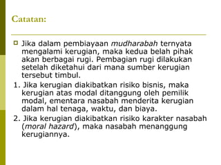 Catatan:
Jika dalam pembiayaan mudharabah ternyata
mengalami kerugian, maka kedua belah pihak
akan berbagai rugi. Pembagian rugi dilakukan
setelah diketahui dari mana sumber kerugian
tersebut timbul.
1. Jika kerugian diakibatkan risiko bisnis, maka
kerugian atas modal ditanggung oleh pemilik
modal, ementara nasabah menderita kerugian
dalam hal tenaga, waktu, dan biaya.
2. Jika kerugian diakibatkan risiko karakter nasabah
(moral hazard), maka nasabah menanggung
kerugiannya.


 