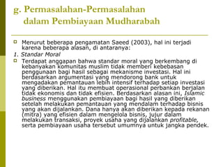 g. Permasalahan-Permasalahan
dalam Pembiayaan Mudharabah
Menurut beberapa pengamatan Saeed (2003), hal ini terjadi
karena beberapa alasan, di antaranya:
1. Standar Moral
 Terdapat anggapan bahwa standar moral yang berkembang di
kebanyakan komunitas muslim tidak memberi kebebasan
penggunaan bagi hasil sebagai mekanisme investasi. Hal ini
berdasarkan argumentasi yang mendorong bank untuk
mengadakan pemantauan lebih intensif terhadap setiap investasi
yang diberikan. Hal itu membuat operasional perbankan berjalan
tidak ekonomis dan tidak efisien. Berdasarkan alasan ini, Islamic
business menggunakan pembiayaan bagi hasil yang diberikan
setelah melakukan pemantauan yang mendalam terhadap bisnis
yang akan dijalankan. Dana hanya akan diberikan kepada rekanan
(mitra) yang efisien dalam mengelola bisnis, jujur dalam
melakukan transaksi, proyek usaha yang dijalankan profitable,
serta pembiayaan usaha tersebut umumnya untuk jangka pendek.


 