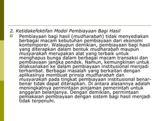 2. Ketidakefektifan Model Pembiayaan Bagi Hasil

Pembiayaan bagi hasil (mudharabah) tidak menyediakan
berbagai macam kebutuhan pembiayaan dari ekonomi
kontemporer. Walaupun demikian, pembiayaan bagi hasil
yang diterapkan dalam bentuk mudharabah maupun
musyarakah merupakan alat yang terbaik untuk
menghapus bunga dalam berbagai macam transaksi dan
pembiayaan jangka pendek. Namun, kemungkinan untuk
dilaksanakan ke dalam pembiayaan institusional menjadi
terhambat. Berbagai masalah yang berkaitan dengan
aplikasinya membuat prinsip mudharabah dan
musyarakah pada tingkat pembiayaan institusional benarbenar tidak dapat diterapkan. Di antara alasannya adalah
meningkatnya permintaan pinjaman pemerintah untuk
anggaran belanjanya. Dengan demikian, permintaan
pemakaian pembiayaan dengan sistem bagi hasil menjadi
tidak terpenuhi.

 