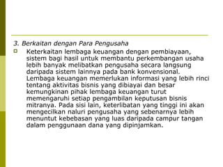 3. Berkaitan dengan Para Pengusaha

Keterkaitan lembaga keuangan dengan pembiayaan,
sistem bagi hasil untuk membantu perkembangan usaha
lebih banyak melibatkan pengusaha secara langsung
daripada sistem lainnya pada bank konvensional.
Lembaga keuangan memerlukan informasi yang lebih rinci
tentang aktivitas bisnis yang dibiayai dan besar
kemungkinan pihak lembaga keuangan turut
memengaruhi setiap pengambilan keputusan bisnis
mitranya. Pada sisi lain, keterlibatan yang tinggi ini akan
mengecilkan naluri pengusaha yang sebenarnya lebih
menuntut kebebasan yang luas daripada campur tangan
dalam penggunaan dana yang dipinjamkan.

 