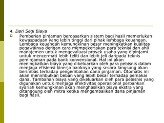 4. Dari Segi Biaya

Pemberian pinjaman berdasarkan sistem bagi hasil memerlukan
kewaspadaan yang lebih tinggi dari pihak lembaga keuangan.
Lembaga keuangan kemungkinan besar meningkatkan kualitas
pegawainya dengan cara mempekerjakan para teknisi dan ahli
manajemen untuk mengevaluasi proyek usaha yang dipinjami
untuk mencermati lebih teliti dan lebih jeli daripada teknis
peminjaman pada bank konvensional. Hal ini akan
meningkatkan biaya yang dikeluarkan oleh para pebisnis dalam
menjaga efisiensi kinerja banknya yang secara langsung akan
berimbas terhadap pengembalian dana pinjaman. Otomatis ini
akan menimbulkan beban yang lebih besar terhadap pemakai
dana. Tambahan biaya yang dikeluarkan oleh para pebisnis yang
digunakan untuk menjaga efektivitas operasional perbankan
syariah kemungkinan akan menghasilkan biaya ekstra yang
ditanggung oleh mitra ketika mengembalikan dana pinjaman
bagi hasil.

 