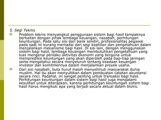 5. Segi Teknis

Problem teknis menyangkut penggunaan sistem bagi hasil tampaknya
berkaitan dengan pihak lembaga keuangan, nasabah, perhitungan
keuntungan. Pada satu sisi dari bank sendiri, profesionalitas pegawai
pada saat ini kurang memadai dari segi keahlian dan pengetahuan dalam
menjalankan mekanisme bagi hasil. Di sisi lain, dengan menggunakan
sistem bagi hasil, lembaga keuangan membutuhkan pengetahuan yang
luas mengenai perilaku aktivitas ekonomi yang berguna untuk
memprediksi keuntungan yang akan diperoleh pada tiap-tiap jaringan
serta mengetahui secara menyeluruh tentang keadaan keuangan
investor dan komitmennya dalam menjalankan proyek usaha.

Dari sisi nasabah, buta huruf masih menyelimuti masyarakat dunia
muslim. Hal itu akan menyulitkan dalam pembuatan catatan akuntansi
secara rinci. Padahal, ini sangat penting untuk transaksi bagi hasil.
Perhitungan keuntungan dalam sistem bagi hasil juga mengalami
kesulitan untuk diterapkan, karena perhitungan keuntungan sistem bagi
hasil harus mengikuti apa yang terjadi secara aktual dalam bisnis.

 