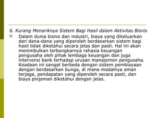 6. Kurang Menariknya Sistem Bagi Hasil dalam Aktivitas Bisnis

Dalam dunia bisnis dan industri, biaya yang dikeluarkan
dari dana-dana yang diperoleh berdasarkan sistem bagi
hasil tidak diketahui secara jelas dan pasti. Hal ini akan
menimbulkan terbongkarnya rahasia keuangan
pengusaha oleh pihak lembaga keuangan dan juga
intervensi bank terhadap urusan manajemen pengusaha.
Keadaan ini sangat berbeda dengan sistem pembiayaan
dengan berdasarkan bunga, di mana modalnya aman
terjaga, pendapatan yang diperoleh secara pasti, dan
biaya pinjaman diketahui dengan jelas.

 