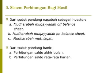 3. Sistem Perhitungan Bagi Hasil




Dari sudut pandang nasabah sebagai investor:
a. Mudharabah muqayyadah off balance
sheet.
b. Mudharabah muqayyadah on balance sheet.
c. Mudharabah muthlaqah.
Dari sudut pandang bank:
a. Perhitungan saldo akhir bulan.
b. Perhitungan saldo rata-rata harian.

 