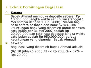 a. Teknik Perhitungan Bagi Hasil




Kasus:
Bapak Ahmad membuka deposito sebesar Rp
10.000.000 jangka waktu satu bulan (tanggal 1
Mei sampai dengan 1 Juni 2008). Nisbah bagi
hasil antara nasabah dan bank 57:43. Jika
keuntungan bank yang diperoleh untuk deposito
satu bulan per 31 Mei 2007 adalah Rp
20.000.000 dan rata-rata deposito jangka waktu
satu bulan adalah Rp 950.000.000, berapa
keuntungan yang diperoleh Bapak Ahmad?
Jawab:
Bagi hasil yang diperoleh bapak Ahmad adalah:
(Rp 10 juta/Rp 950 juta) x Rp 20 juta x 57% =
Rp120.000

 