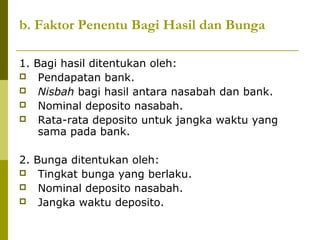 b. Faktor Penentu Bagi Hasil dan Bunga
1. Bagi hasil ditentukan oleh:
 Pendapatan bank.
 Nisbah bagi hasil antara nasabah dan bank.
 Nominal deposito nasabah.
 Rata-rata deposito untuk jangka waktu yang
sama pada bank.
2. Bunga ditentukan oleh:
 Tingkat bunga yang berlaku.
 Nominal deposito nasabah.
 Jangka waktu deposito.

 