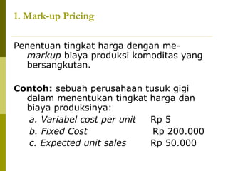 1. Mark-up Pricing
Penentuan tingkat harga dengan memarkup biaya produksi komoditas yang
bersangkutan.
Contoh: sebuah perusahaan tusuk gigi
dalam menentukan tingkat harga dan
biaya produksinya:
a. Variabel cost per unit
Rp 5
b. Fixed Cost
Rp 200.000
c. Expected unit sales
Rp 50.000

 