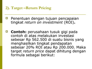 2). Target –Return Pricing


Penentuan dengan tujuan pencapaian
tingkat return on investment (ROI).



Contoh: perusahaan tusuk gigi pada
contoh di atas melakukan investasi
sebesar Rp 562.500 di suatu bisnis yang
menghasilkan tingkat pendapatan
sebesar 20% ROI atau Rp 200.000. Maka
target return price dapat dihitung dengan
formula sebagai berikut:

 
